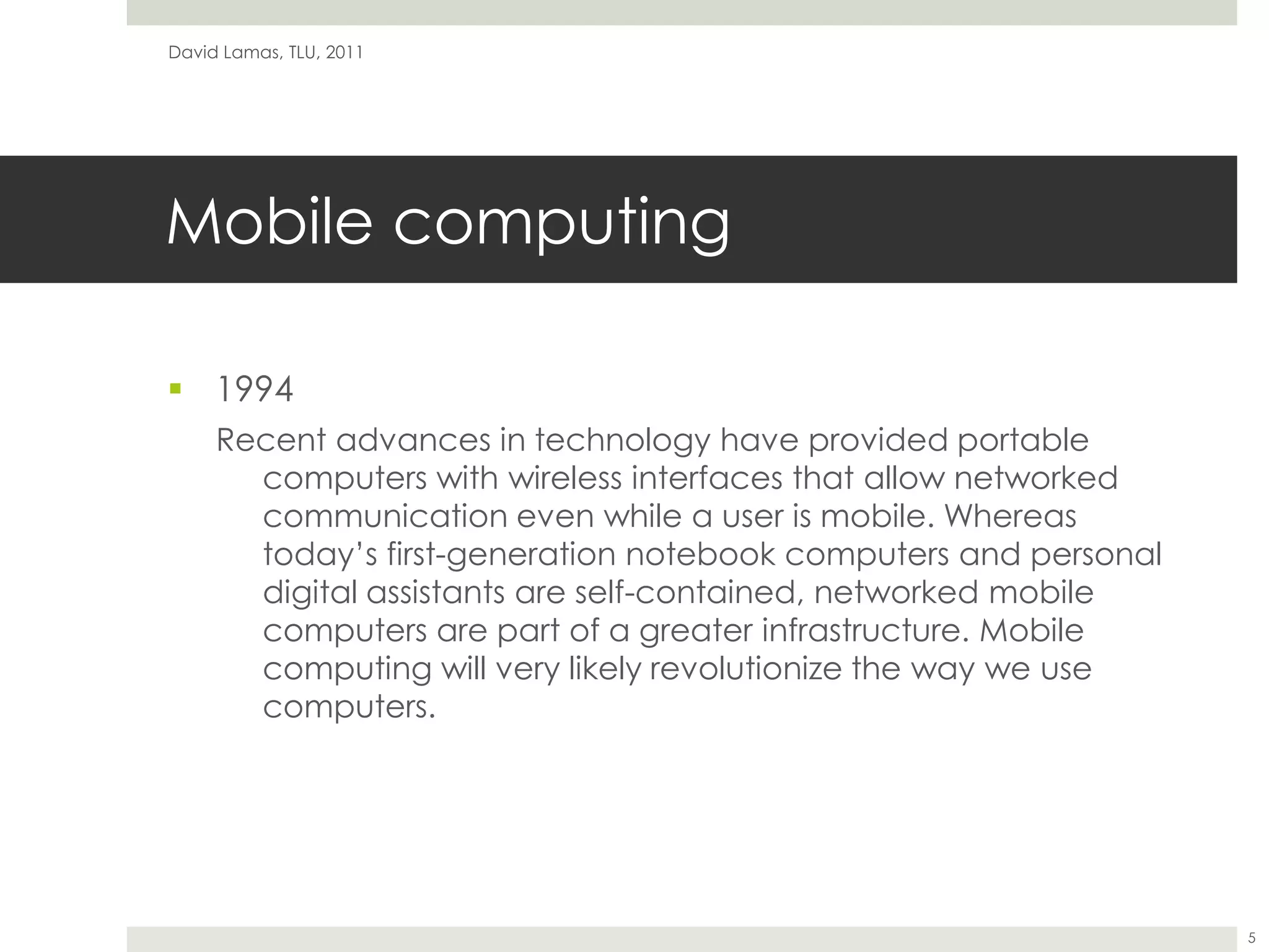 Mobile computing1994Recent advances in technology have provided portable computers with wireless interfaces that allow networked communication even while a user is mobile. Whereas today’s first-generation notebook computers and personal digital assistants are self-contained, networked mobile computers are part of a greater infrastructure. Mobile computing will very likely revolutionize the way we use computers.David Lamas, TLU, 20115
