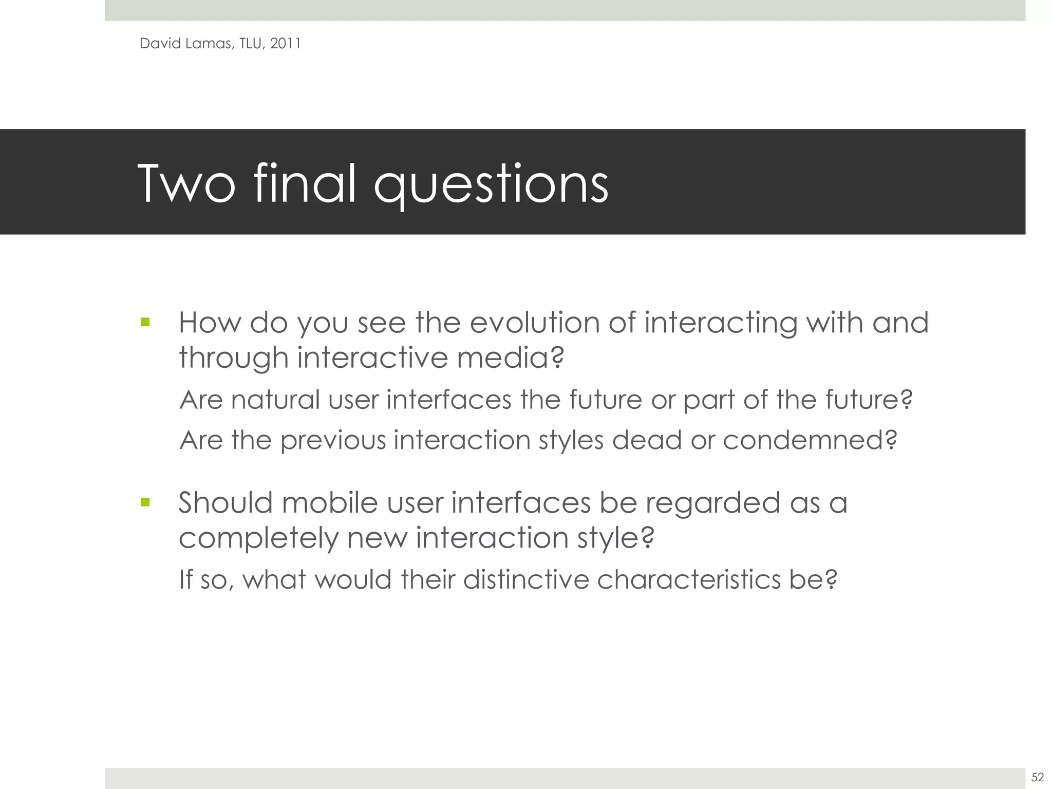 Two final questionsHow do you see the evolution of interacting with and through interactive media?Are natural user interfaces the future or part of the future?Are the previous interaction styles dead or condemned?Should mobile user interfaces be regarded as a completely new interaction style?If so, what would their distinctive characteristics be?David Lamas, TLU, 201152