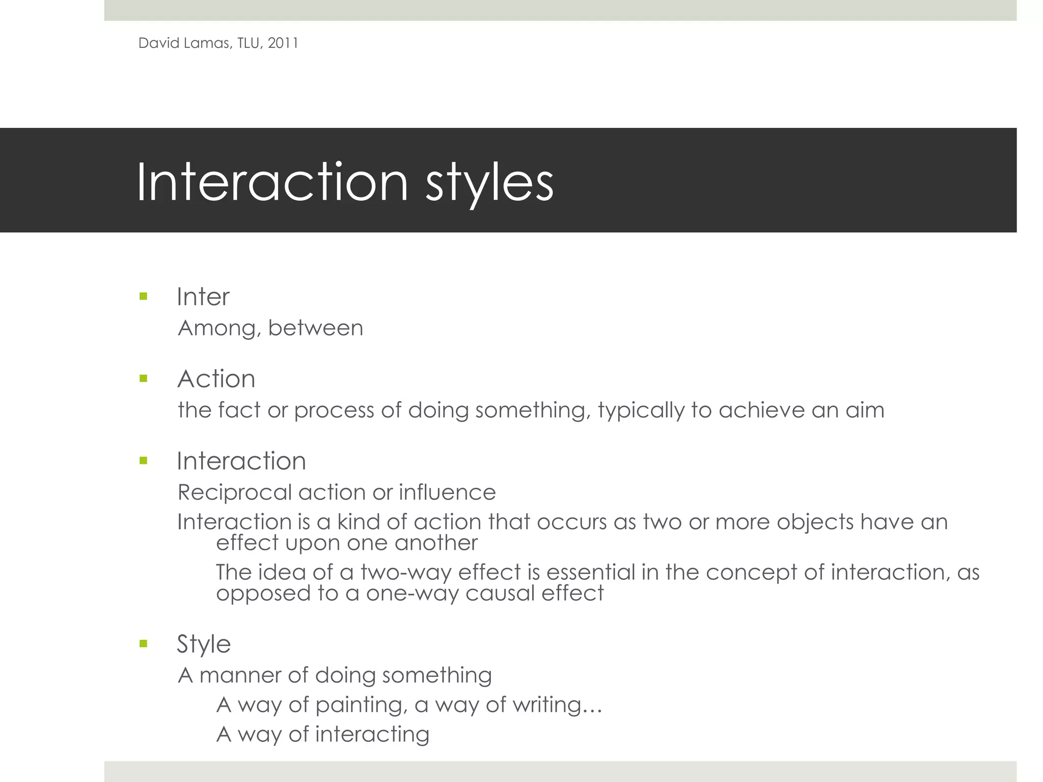 Interaction stylesInterAmong, betweenActionthe fact or process of doing something, typically to achieve an aim InteractionReciprocal action or influenceInteraction is a kind of action that occurs as two or more objects have an effect upon one another	The idea of a two-way effect is essential in the concept of interaction, as opposed to a one-way causal effectStyleA manner of doing somethingA way of painting, a way of writing…	A way of interactingDavid Lamas, TLU, 2011