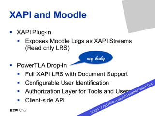 XAPI and Moodle
§  XAPI Plug-in
§  Exposes Moodle Logs as XAPI Streams
(Read only LRS)
§  PowerTLA Drop-In
§  Full XAPI LR...