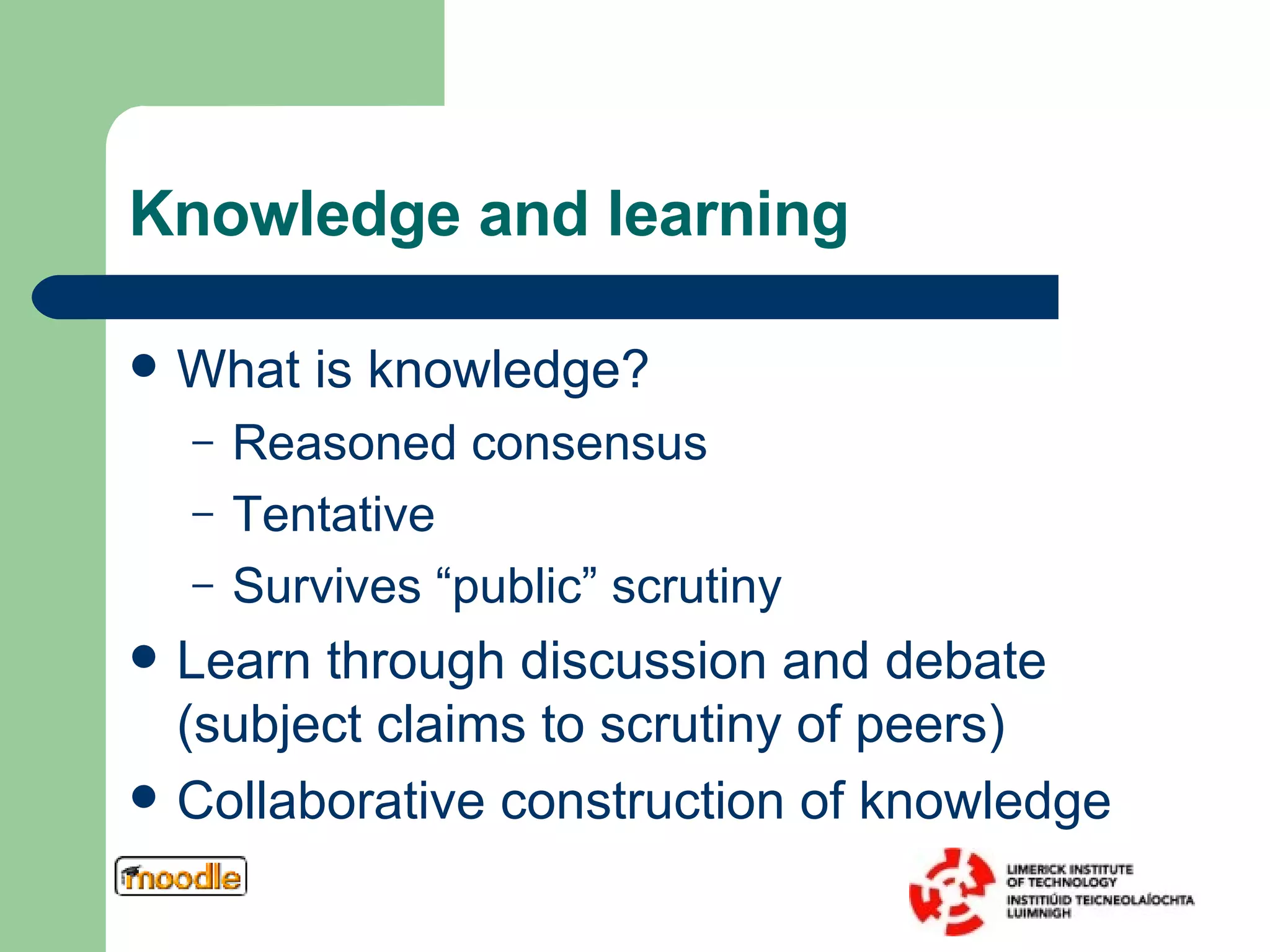 Knowledge and learning What is knowledge? Reasoned consensus Tentative Survives “public” scrutiny Learn through discussion and debate (subject claims to scrutiny of peers) Collaborative construction of knowledge 
