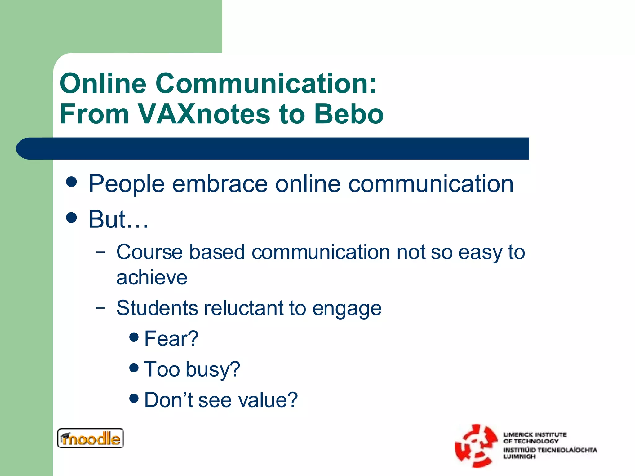 Online Communication:  From VAXnotes to Bebo People embrace online communication But…  Course based communication not so easy to achieve Students reluctant to engage Fear? Too busy? Don’t see value? 