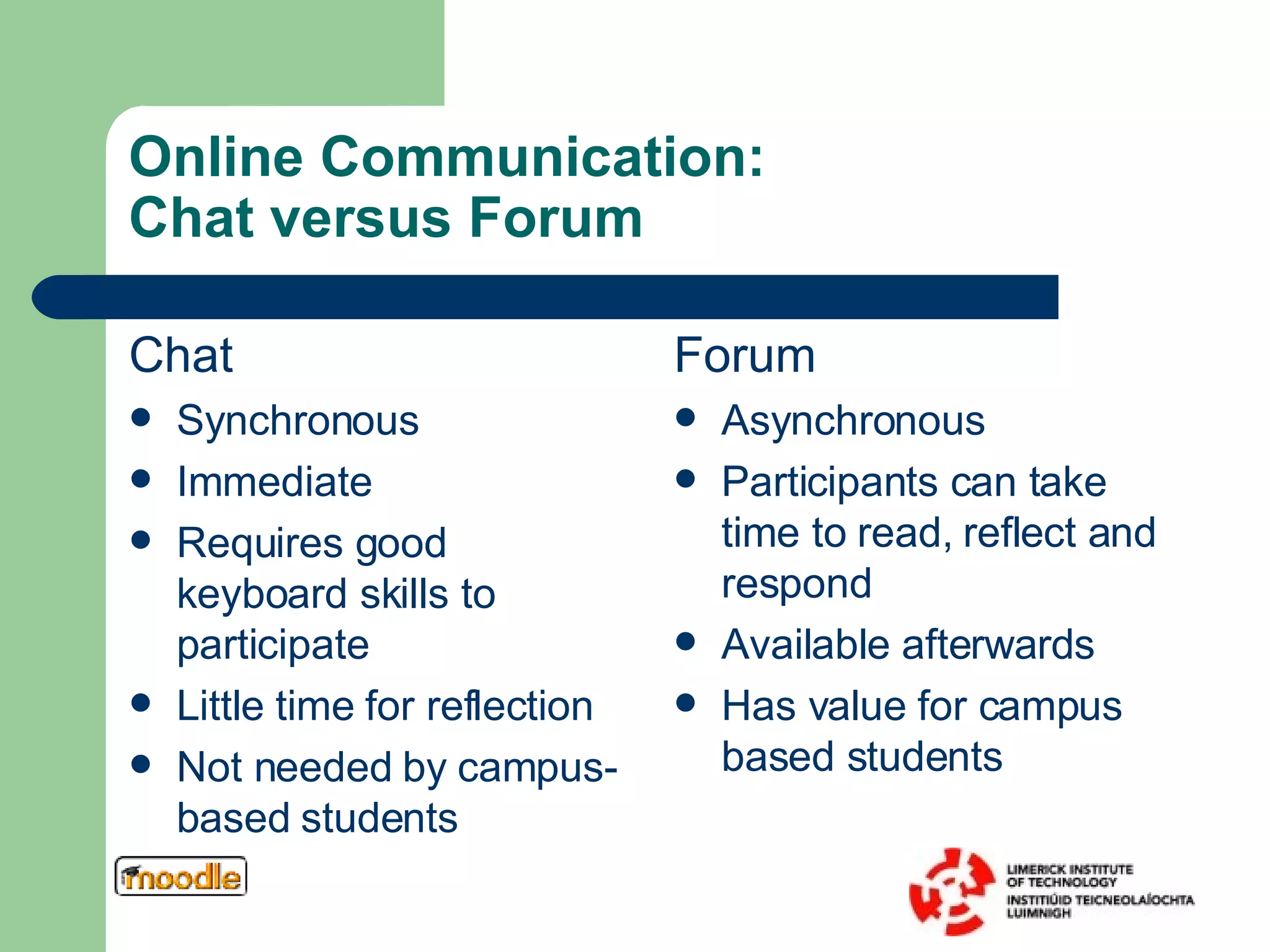 Online Communication:  Chat versus Forum Chat Synchronous Immediate Requires good keyboard skills to participate Little time for reflection Not needed by campus-based students Forum Asynchronous Participants can take time to read, reflect and respond Available afterwards Has value for campus based students 