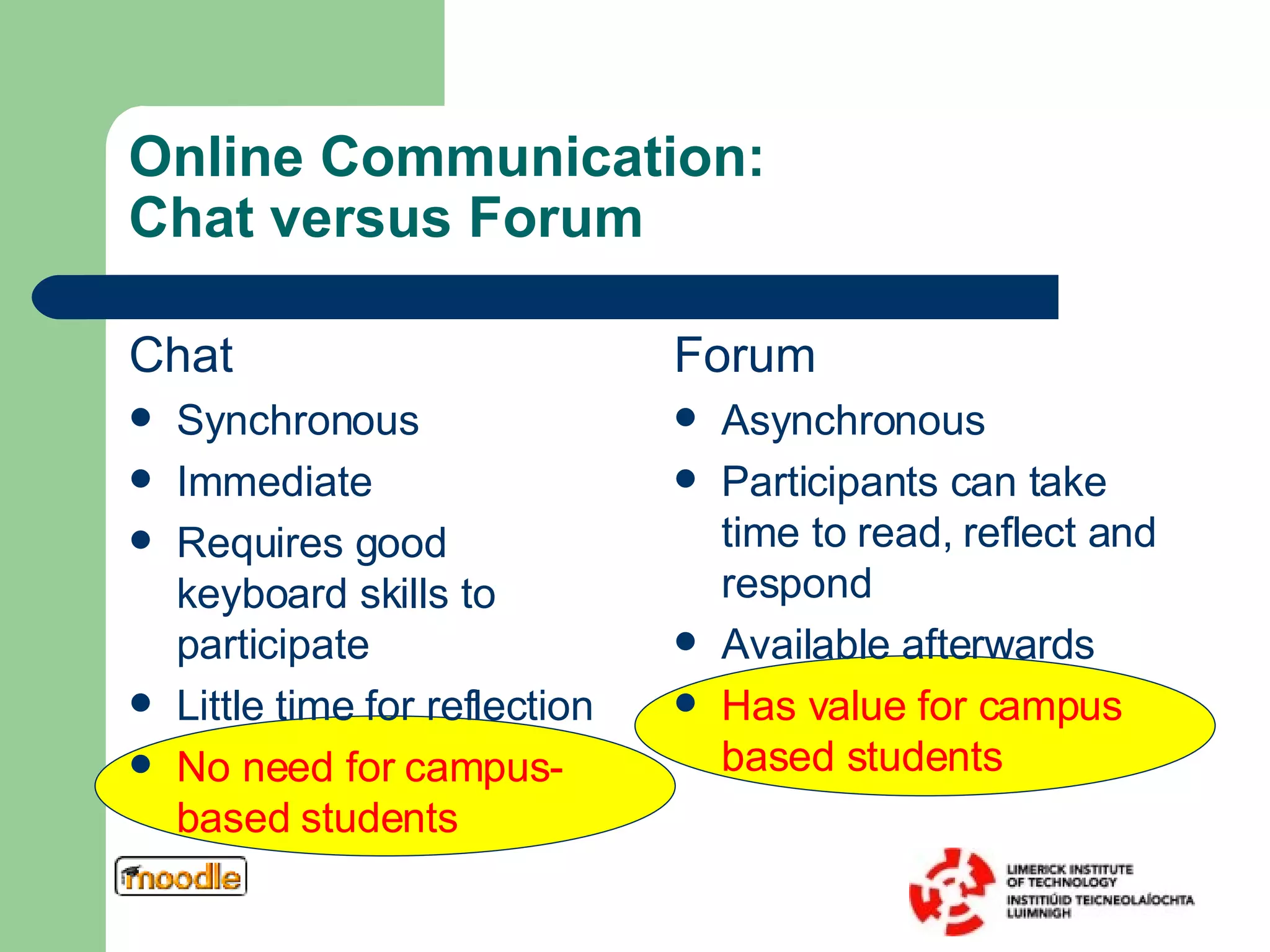 Online Communication:  Chat versus Forum Chat Synchronous Immediate Requires good keyboard skills to participate Little time for reflection No need for campus-based students Forum Asynchronous Participants can take time to read, reflect and respond Available afterwards Has value for campus based students 