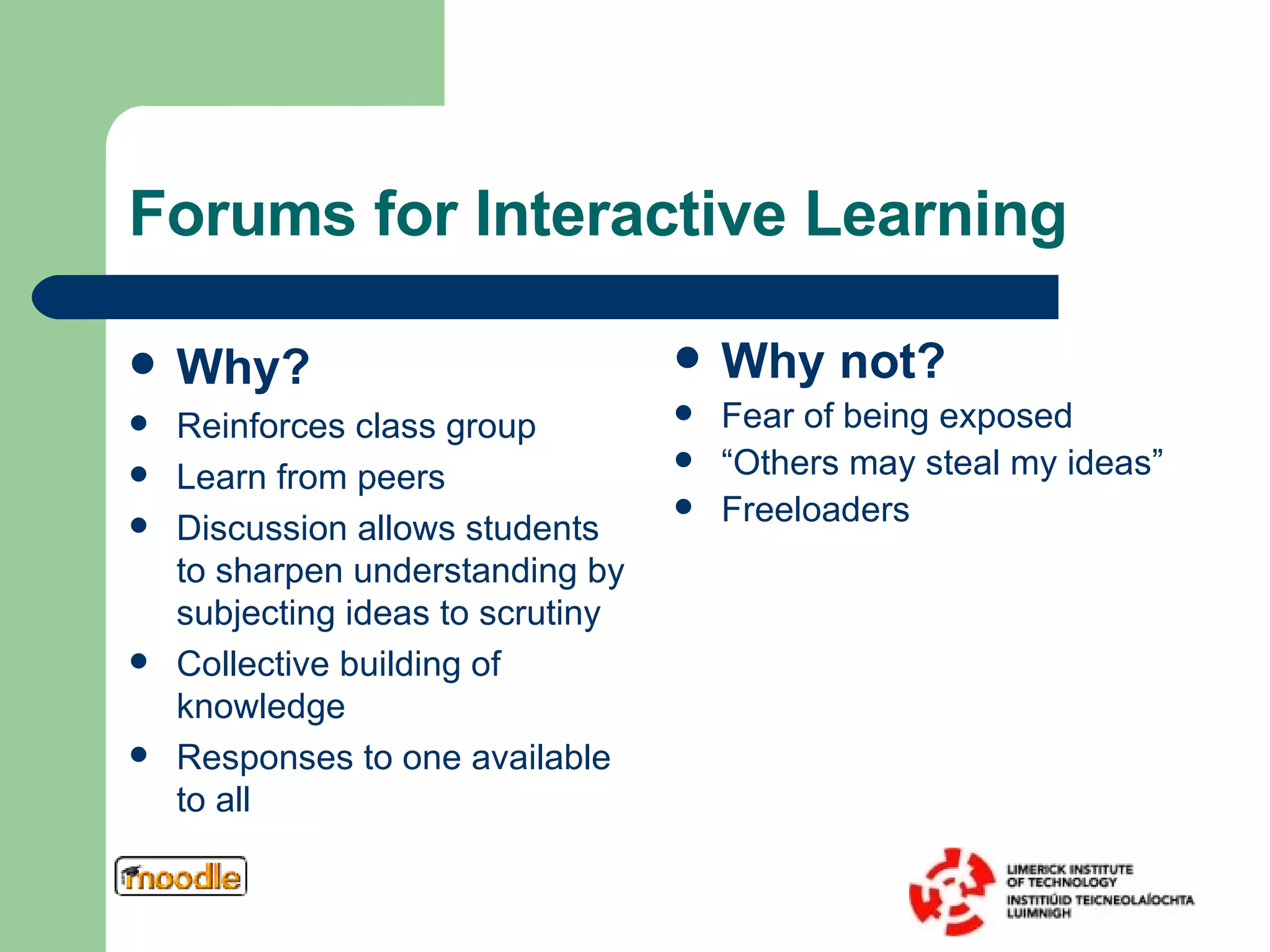 Forums for Interactive Learning Why? Reinforces class group Learn from peers Discussion allows students to sharpen understanding by subjecting ideas to scrutiny Collective building of knowledge Responses to one available to all Why not? Fear of being exposed “ Others may steal my ideas” Freeloaders 