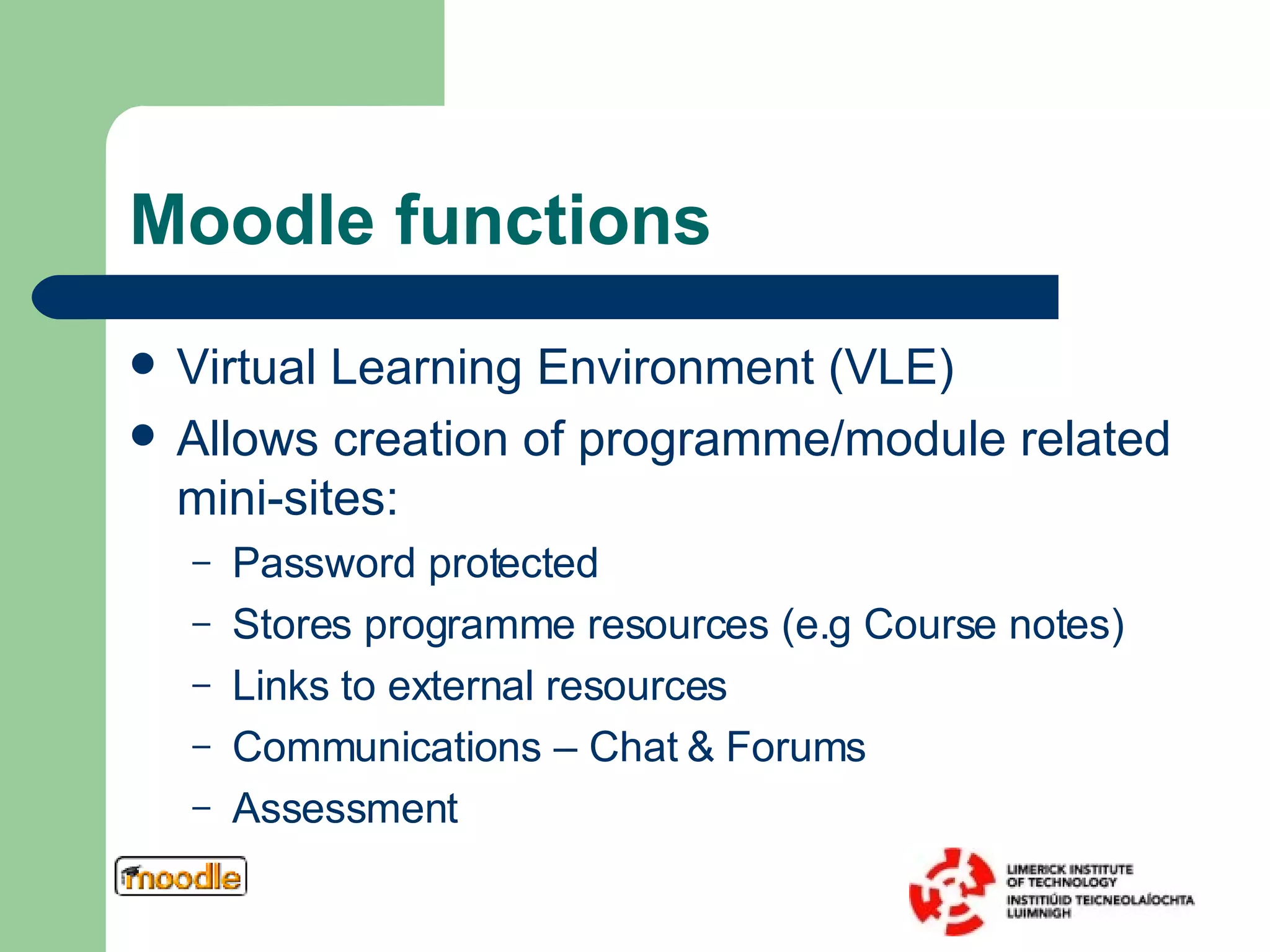 Moodle functions Virtual Learning Environment (VLE) Allows creation of programme/module related mini-sites: Password protected Stores programme resources (e.g Course notes) Links to external resources Communications – Chat & Forums Assessment 