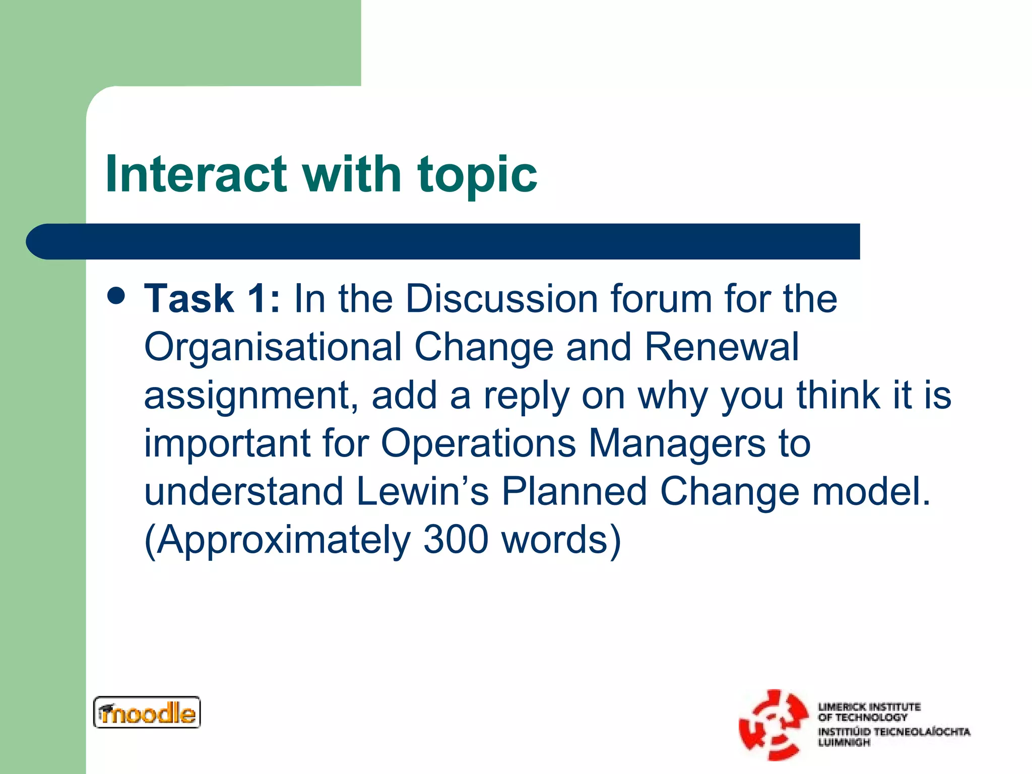 Interact with topic Task 1:  In the Discussion forum for the Organisational Change and Renewal assignment, add a reply on why you think it is important for Operations Managers to understand Lewin’s Planned Change model. (Approximately 300 words) 