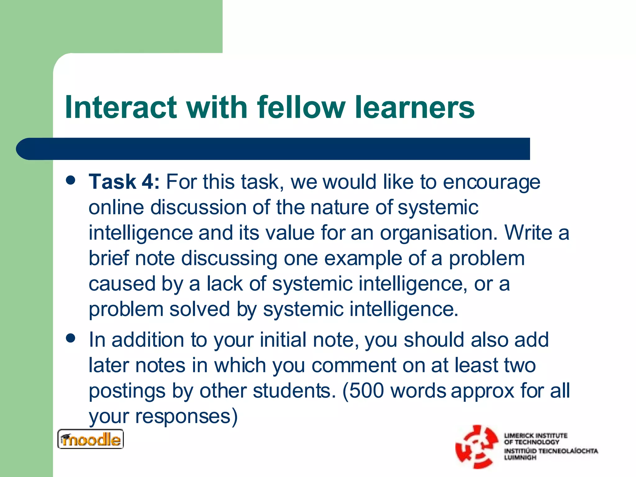 Interact with fellow learners Task 4:  For this task, we would like to encourage online discussion of the nature of systemic intelligence and its value for an organisation. Write a brief note discussing one example of a problem caused by a lack of systemic intelligence, or a problem solved by systemic intelligence.  In addition to your initial note, you should also add later notes in which you comment on at least two postings by other students.  (500 words approx for all your responses) 