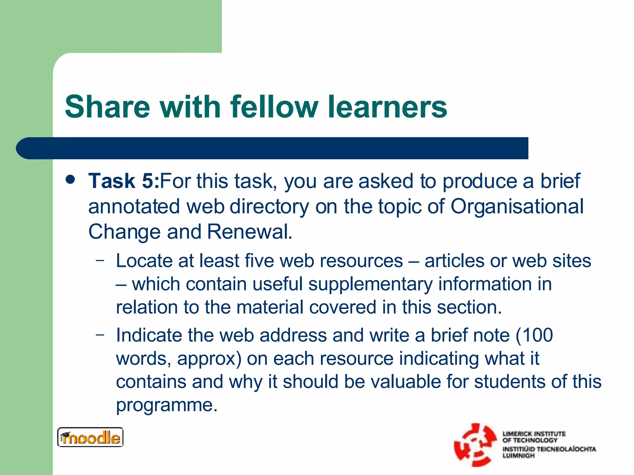 Share with fellow learners Task 5: For this task, you are asked to produce a brief annotated web directory on the topic of Organisational Change and Renewal.  Locate at least five web resources – articles or web sites – which contain useful supplementary information in relation to the material covered in this section.  Indicate the web address and write a brief note (100 words, approx) on each resource indicating what it contains and why it should be valuable for students of this programme.  