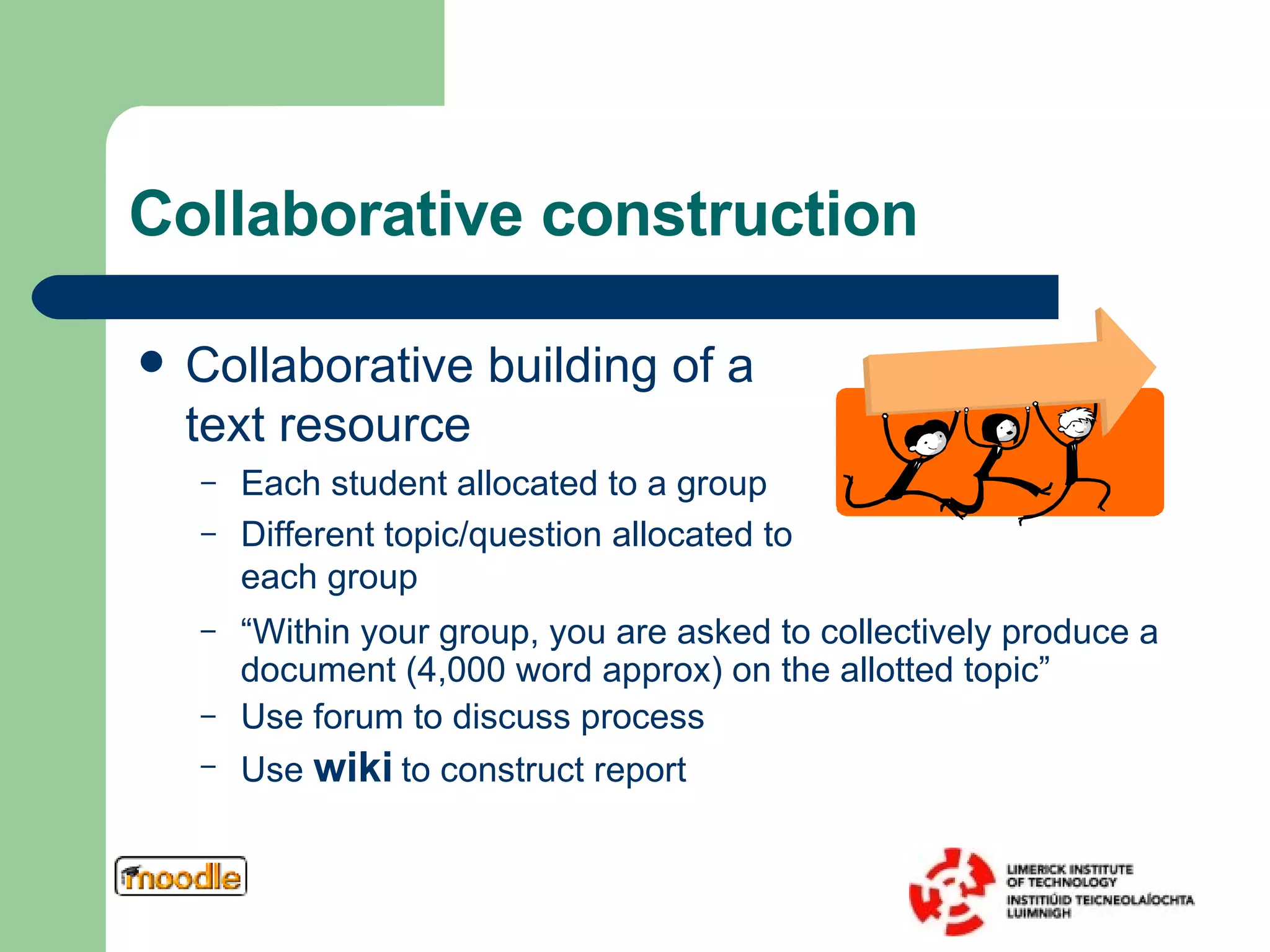 Collaborative construction Collaborative building of a text resource Each student allocated to a group Different topic/question allocated to each group “ Within your group, you are asked to collectively produce a document (4,000 word approx) on the allotted topic” Use forum to discuss process Use  wiki  to construct report 