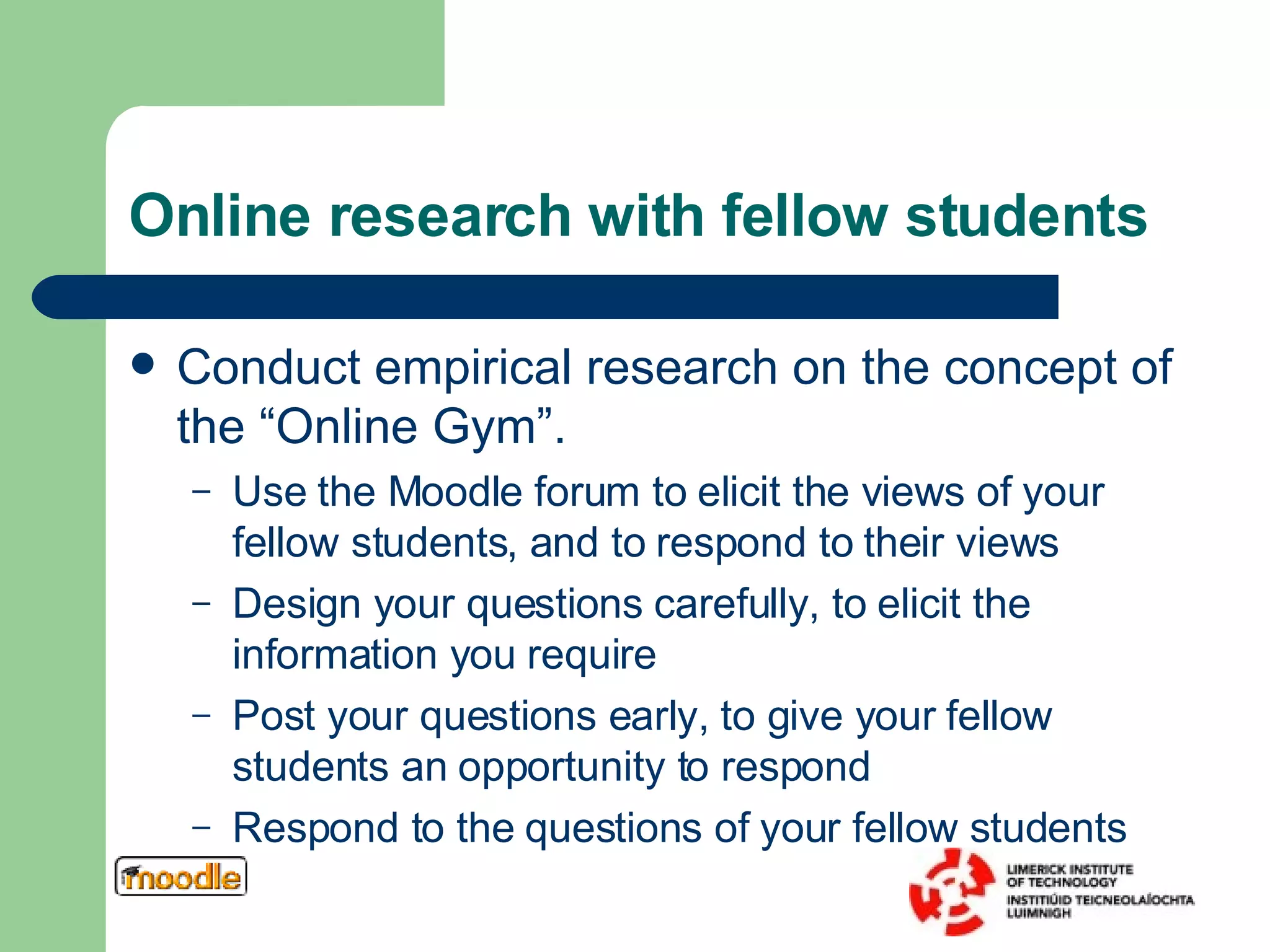 Online research with fellow students Conduct empirical research on the concept of the “Online Gym”.  Use the Moodle forum to elicit the views of your fellow students, and to respond to their views Design your questions carefully, to elicit the information you require Post your questions early, to give your fellow students an opportunity to respond Respond to the questions of your fellow students 