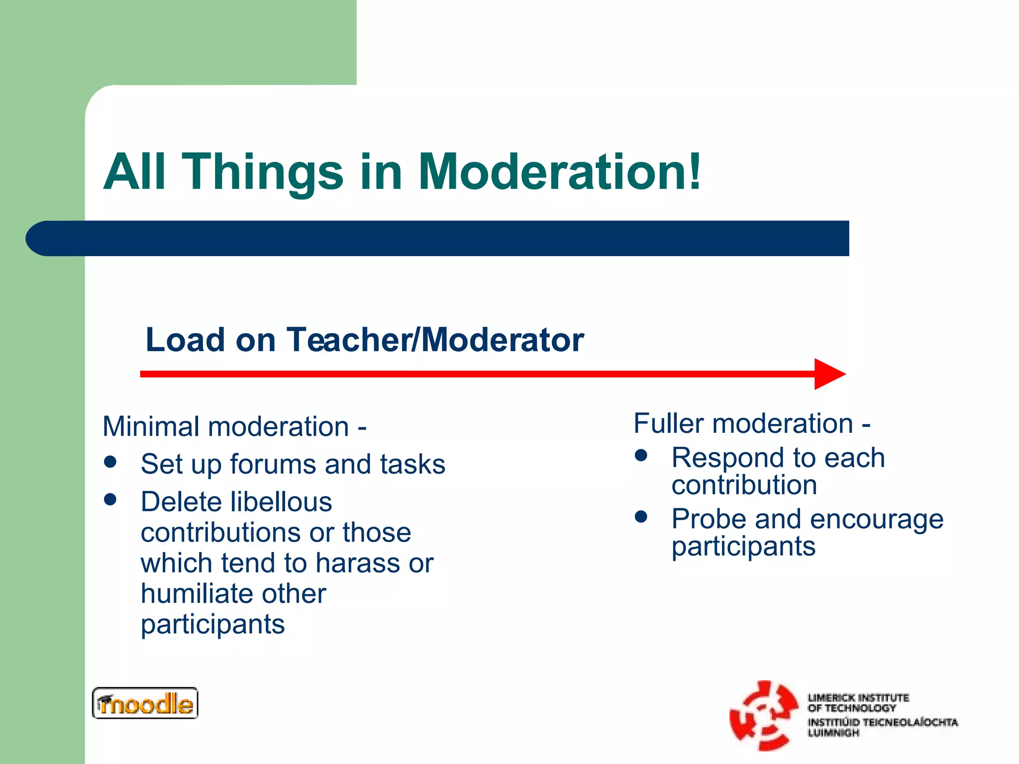 All Things in Moderation! Fuller moderation -  Respond to each contribution Probe and encourage participants Minimal moderation -  Set up forums and tasks Delete libellous contributions or those which tend to harass or humiliate other participants Load on Teacher/Moderator 