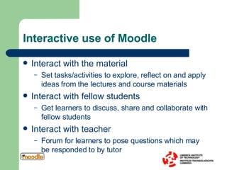 Interactive use of Moodle Interact with the material Set tasks/activities to explore, reflect on and apply ideas from the lectures and course materials Interact with fellow students Get learners to discuss, share and collaborate with fellow students Interact with teacher Forum for learners to pose questions which may be responded to by tutor 