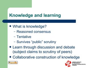 Knowledge and learning What is knowledge? Reasoned consensus Tentative Survives “public” scrutiny Learn through discussion and debate (subject claims to scrutiny of peers) Collaborative construction of knowledge 
