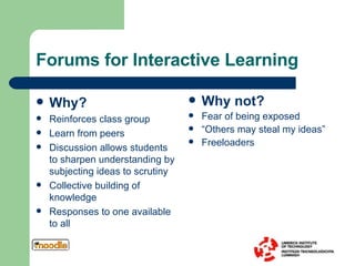 Forums for Interactive Learning Why? Reinforces class group Learn from peers Discussion allows students to sharpen understanding by subjecting ideas to scrutiny Collective building of knowledge Responses to one available to all Why not? Fear of being exposed “ Others may steal my ideas” Freeloaders 
