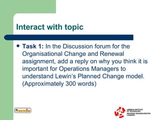 Interact with topic Task 1:  In the Discussion forum for the Organisational Change and Renewal assignment, add a reply on why you think it is important for Operations Managers to understand Lewin’s Planned Change model. (Approximately 300 words) 