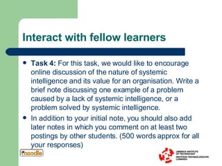 Interact with fellow learners Task 4:  For this task, we would like to encourage online discussion of the nature of systemic intelligence and its value for an organisation. Write a brief note discussing one example of a problem caused by a lack of systemic intelligence, or a problem solved by systemic intelligence.  In addition to your initial note, you should also add later notes in which you comment on at least two postings by other students.  (500 words approx for all your responses) 