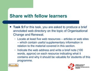 Share with fellow learners Task 5: For this task, you are asked to produce a brief annotated web directory on the topic of Organisational Change and Renewal.  Locate at least five web resources – articles or web sites – which contain useful supplementary information in relation to the material covered in this section.  Indicate the web address and write a brief note (100 words, approx) on each resource indicating what it contains and why it should be valuable for students of this programme.  