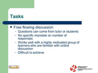 Tasks Free flowing discussion Questions can come from tutor or students No specific mandate on number of responses Works well with a highly motivated group of learners who are familiar with online discussion Difficult to achieve 