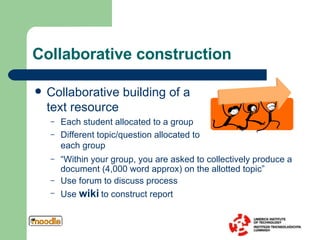 Collaborative construction Collaborative building of a text resource Each student allocated to a group Different topic/question allocated to each group “ Within your group, you are asked to collectively produce a document (4,000 word approx) on the allotted topic” Use forum to discuss process Use  wiki  to construct report 