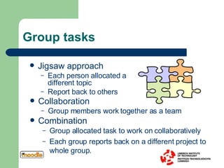 Group tasks Group allocated task to work on collaboratively Each group reports back on a different project to whole group.  Jigsaw approach Each person allocated a different topic Report back to others Collaboration Group members work together as a team Combination 