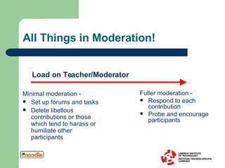 All Things in Moderation! Fuller moderation -  Respond to each contribution Probe and encourage participants Minimal moderation -  Set up forums and tasks Delete libellous contributions or those which tend to harass or humiliate other participants Load on Teacher/Moderator 