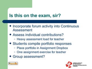 Is this on the exam, sir?  Incorporate forum activity into Continuous Assessment Assess individual contributions? Heavy assessment load for teacher Students compile portfolio responses Place portfolio in Assignment Dropbox One assignment exercise for teacher Group assessment? 