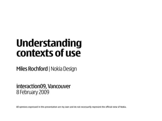 Understanding
contexts of use
Miles Rochford | Nokia Design


interaction09, Vancouver
8 February 2009

All opinions expressed in this presentation are my own and do not necessarily represent the official view of Nokia.
 