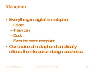 Metaphor Everything in digital is metaphor Folder Trash can Dock Even the name computer Our choice of metaphor dramatically effects the interaction design aesthetics Interaction 09 | Vancouver Introduction to Interaction Design 