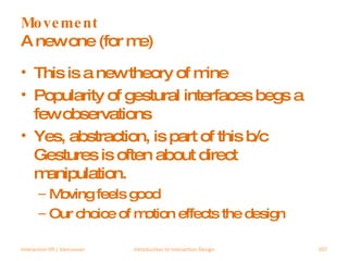 Movement A new one (for me) This is a new theory of mine Popularity of gestural interfaces begs a few observations Yes, abstraction, is part of this b/c Gestures is often about direct manipulation. Moving feels good Our choice of motion effects the design Interaction 09 | Vancouver Introduction to Interaction Design 