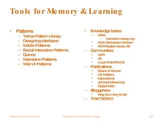 Tools for Memory & Learning Patterns Yahoo Pattern Library Designing Interfaces Mobile Patterns Social Interaction Patterns Quince Interaction Patterns Weil UI Patterns Knowledge bases Wikis Interaction-design.org IxDA Discussion Archive ACM Digital Library ($) Communities IxDA IAI Local CHI/UPA/UX Publications Boxes & Arrows UX Matters Interactions JohnnyHolland.org Digital-Web Blogsphere Way too many to list TWITTER!!!!! Interaction 09 | Vancouver Introduction to Interaction Design 