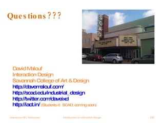 Questions??? David Malouf Interaction Design Savannah College of Art & Design http://davemalouf.com/ http://scad.edu/industrial_design http://twitter.com/daveixd   http://iact.in/   (Students @ SCAD; coming soon) Interaction 09 | Vancouver Introduction to Interaction Design 