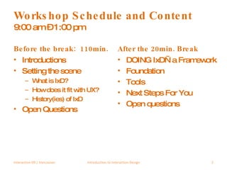 Workshop Schedule and Content 9:00 am – 1:00 pm  Before the break:  110min. Introductions Setting the scene What is IxD? How does it fit with UX? History(ies) of IxD Open Questions After the 20min. Break DOING IxD—a Framework Foundation Tools Next Steps For You Open questions Interaction 09 | Vancouver Introduction to Interaction Design 