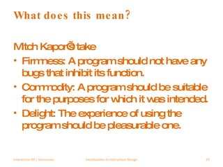 What does this mean? Mitch Kapor’s take Firmness: A program should not have any bugs that inhibit its function.  Commodity: A program should be suitable for the purposes for which it was intended.  Delight: The experience of using the program should be pleasurable one.  Interaction 09 | Vancouver Introduction to Interaction Design 