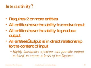Interactivity? Requires 2 or more entities All entities have the ability to receive input All entities have the ability to produce output All entities’ output is in direct relationship to the content of input Highly interactive systems can provide output to itself, to create a level of intelligence. Interaction 09 | Vancouver Introduction to Interaction Design 
