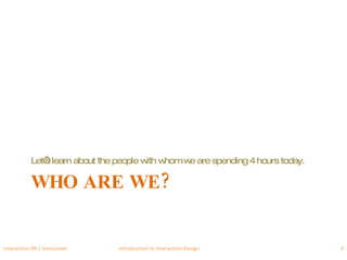 WHO ARE WE? Let’s learn about the people with whom we are spending 4 hours today. Interaction 09 | Vancouver Introduction to Interaction Design 