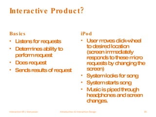 Interactive Product? Basics Listens for requests Determines ability to perform request Does request Sends results of request iPod User moves click-wheel to desired location (screen immediately responds to these micro requests by changing the screen) System looks for song System starts song Music is piped through headphones and screen changes. Interaction 09 | Vancouver Introduction to Interaction Design 