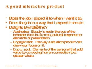 A good interactive product Does the job I expect it to when I want it to. Does the job in a way that I expect it should Delights – what’s this? Aesthetics:  Beauty is not in the eye of the beholder but it is a (cross-)cultural response to elements of presentation Engagement:  The way a situation/product can draw your focus on it. Ego or soul:  Elements of the personal that add value by conveying human connection to a greater whole. Interaction 09 | Vancouver Introduction to Interaction Design 