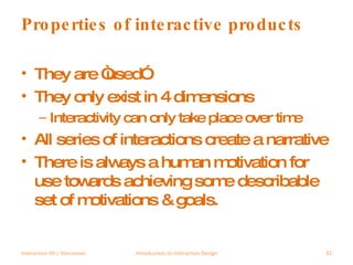 Properties of interactive products They are “used” They only exist in 4 dimensions Interactivity can only take place over time All series of interactions create a narrative There is always a human motivation for use towards achieving some describable set of motivations & goals. Interaction 09 | Vancouver Introduction to Interaction Design 