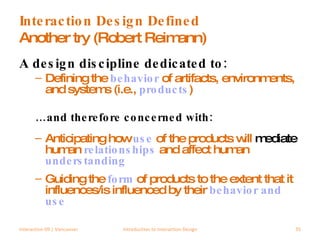 Interaction Design Defined Another try (Robert Reimann) A design discipline dedicated to: Defining the  behavior  of artifacts, environments, and systems (i.e.,  products ) … and therefore concerned with: Anticipating how  use  of the products will  mediate  human   relationships   and affect human  understanding Guiding the  form  of products to the extent that it influences/is influenced by their  behavior   and   use Interaction 09 | Vancouver Introduction to Interaction Design 