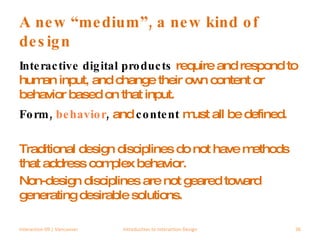 A new “medium”, a new kind of design Interactive digital products  require and respond to human input, and change their own content or behavior based on that input.  Form,  behavior ,  and  content  must all be defined. Traditional design disciplines do not have methods that address complex behavior.  Non-design disciplines are not geared toward generating desirable solutions. Interaction 09 | Vancouver Introduction to Interaction Design 