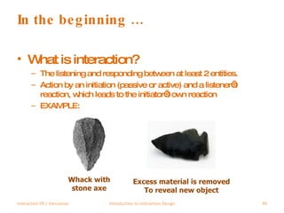 In the beginning … What is interaction? The listening and responding between at least 2 entities. Action by an initiation (passive or active) and a listener’s reaction, which leads to the initiator’s own reaction EXAMPLE:  Interaction 09 | Vancouver Introduction to Interaction Design Excess material is removed To reveal new object Whack with stone axe 