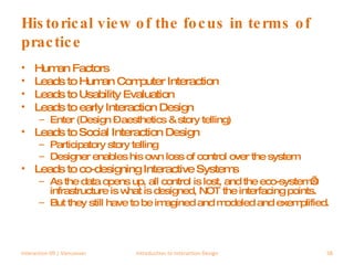 Historical view of the focus in terms of practice Human Factors Leads to Human Computer Interaction Leads to Usability Evaluation Leads to early Interaction Design Enter (Design – aesthetics & story telling) Leads to Social Interaction Design Participatory story telling  Designer enables his own loss of control over the system Leads to co-designing Interactive Systems As the data opens up, all control is lost, and the eco-system’s infrastructure is what is designed, NOT the interfacing points. But they still have to be imagined and modeled and exemplified. Interaction 09 | Vancouver Introduction to Interaction Design 
