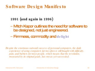 Software Design Manifesto 1991 (and again in 1996) Mitch Kapor outlines the need for software to be designed, not just engineered. Firmness, commodity and  delight Despite the enormous outward success of personal computers, the daily experience of using computers far too often is still fraught with difficulty, pain, and barriers for most people, which means that the revolution, measured by its original goals, has not as yet succeeded.  Interaction 09 | Vancouver Introduction to Interaction Design 