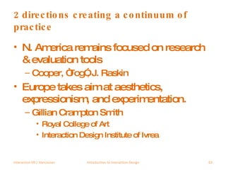 2 directions creating a continuum of practice N. America remains focused on research & evaluation tools Cooper, “Tog”, J. Raskin Europe takes aim at aesthetics, expressionism, and experimentation. Gillian Crampton Smith Royal College of Art Interaction Design Institute of Ivrea Interaction 09 | Vancouver Introduction to Interaction Design 