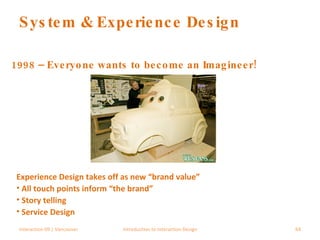 System & Experience Design 1998 – Everyone wants to become an Imagineer! Interaction 09 | Vancouver Introduction to Interaction Design Experience Design takes off as new “brand value” All touch points inform “the brand” Story telling Service Design 