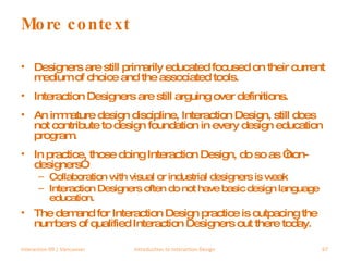 More context Designers are still primarily educated focused on their current medium of choice and the associated tools. Interaction Designers are still arguing over definitions. An immature design discipline, Interaction Design, still does not contribute to design foundation in every design education program. In practice, those doing Interaction Design, do so as “non-designers”. Collaboration with visual or industrial designers is weak Interaction Designers often do not have basic design language education. The demand for Interaction Design practice is outpacing the numbers of qualified Interaction Designers out there today. Interaction 09 | Vancouver Introduction to Interaction Design 