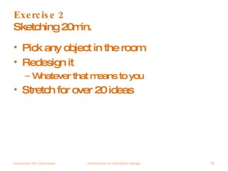 Exercise 2 Sketching 20min. Pick any object in the room Redesign it Whatever that means to you Stretch for over 20 ideas Interaction 09 | Vancouver Introduction to Interaction Design 