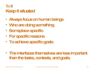 Tell Keep it situated Always focus on human beings Who are doing something Someplace specific For specific reasons To achieve specific goals The interfaces themselves are less important than the tasks, contexts, and goals. Interaction 09 | Vancouver Introduction to Interaction Design 