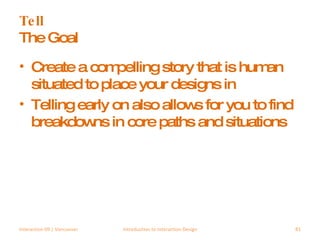 Tell The Goal Create a compelling story that is human situated to place your designs in Telling early on also allows for you to find breakdowns in core paths and situations Interaction 09 | Vancouver Introduction to Interaction Design 